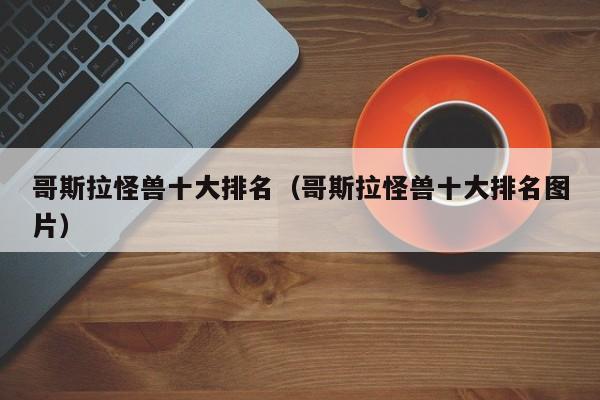 哥斯拉怪兽十大排名（哥斯拉怪兽十大排名图片）