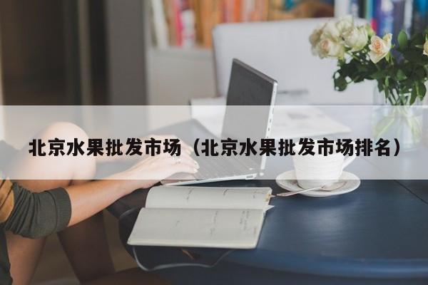 北京水果批发市场（北京水果批发市场排名）