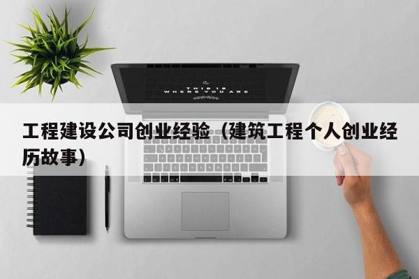 工程建设公司创业经验（建筑工程个人创业经历故事）