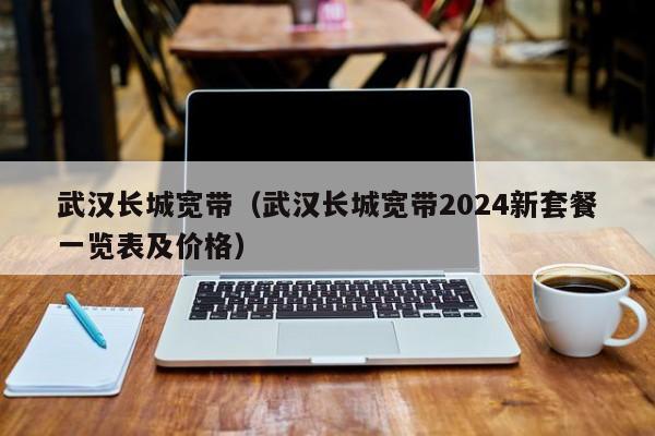 武汉长城宽带（武汉长城宽带2024新套餐一览表及价格）