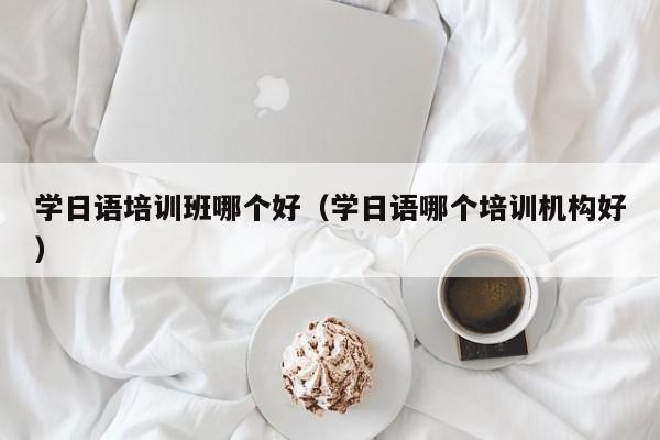 学日语培训班哪个好（学日语哪个培训机构好）