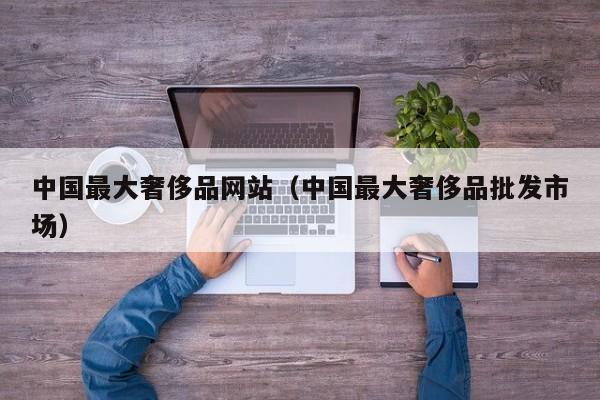中国最大奢侈品网站（中国最大奢侈品批发市场）