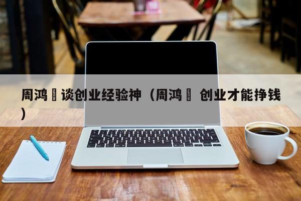 周鸿祎谈创业经验神（周鸿祎 创业才能挣钱）