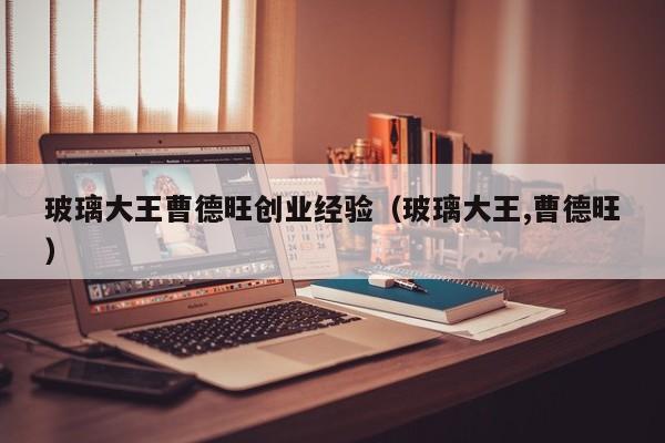 玻璃大王曹德旺创业经验（玻璃大王,曹德旺）