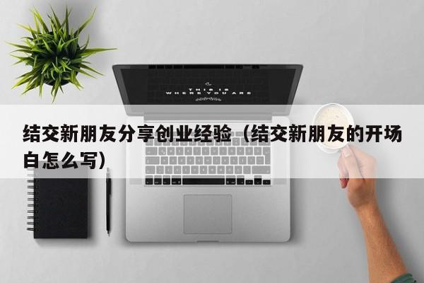 结交新朋友分享创业经验（结交新朋友的开场白怎么写）