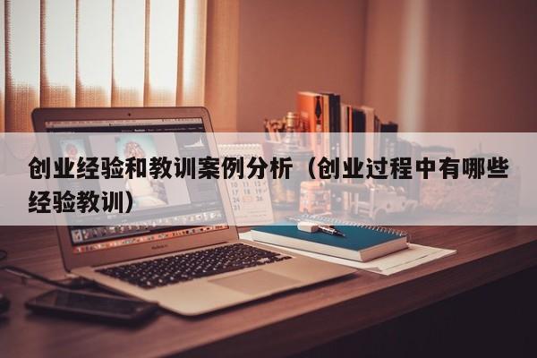 创业经验和教训案例分析（创业过程中有哪些经验教训）