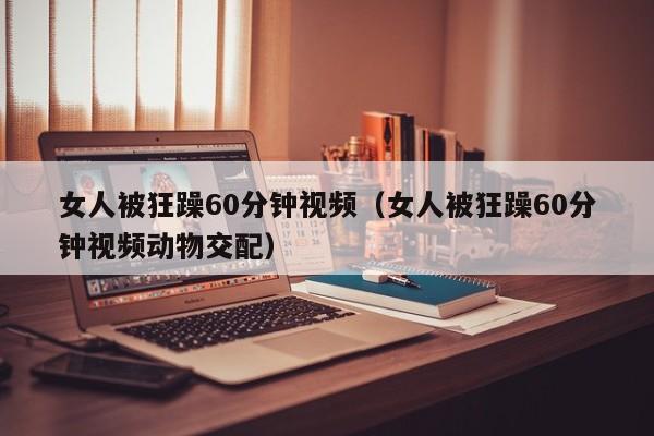 女人被狂躁60分钟视频（女人被狂躁60分钟视频动物交配）