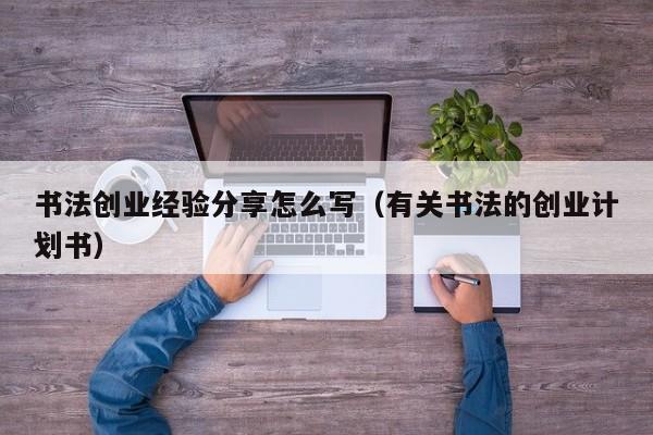 书法创业经验分享怎么写（有关书法的创业计划书）