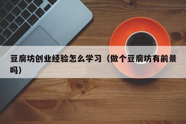豆腐坊创业经验怎么学习（做个豆腐坊有前景吗）