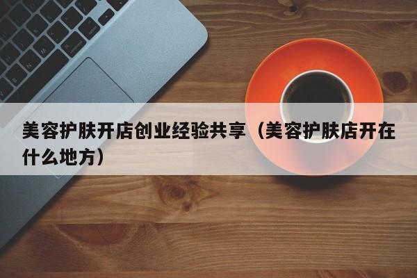 美容护肤开店创业经验共享（美容护肤店开在什么地方）