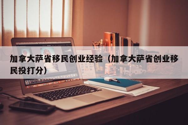 加拿大萨省移民创业经验（加拿大萨省创业移民投打分）