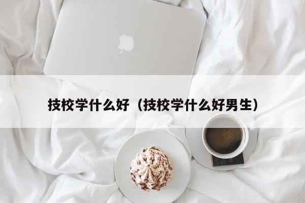 技校学什么好（技校学什么好男生）