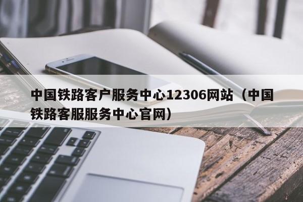 中国铁路客户服务中心12306网站（中国铁路客服服务中心官网）