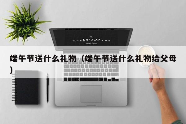 端午节送什么礼物（端午节送什么礼物给父母）