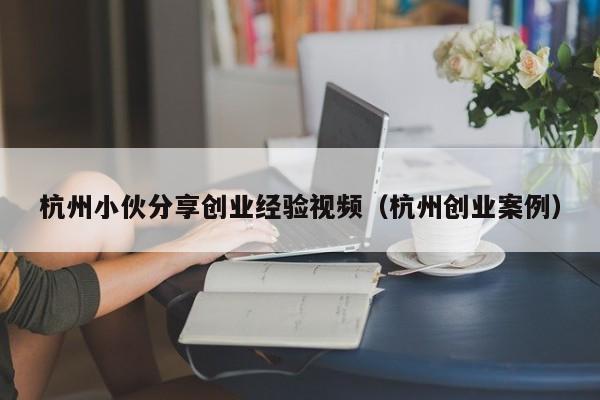 杭州小伙分享创业经验视频（杭州创业案例）