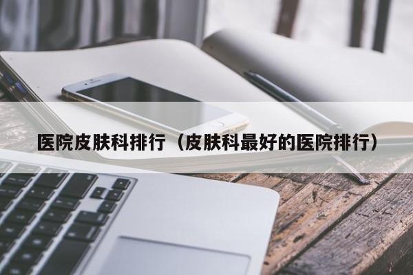 医院皮肤科排行（皮肤科最好的医院排行）
