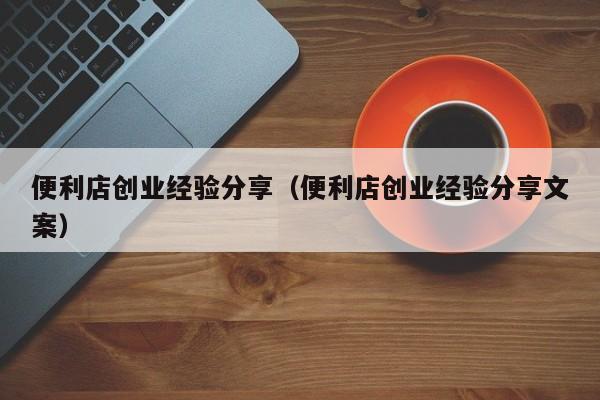 便利店创业经验分享（便利店创业经验分享文案）