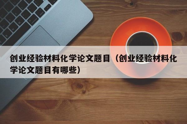 创业经验材料化学论文题目（创业经验材料化学论文题目有哪些）
