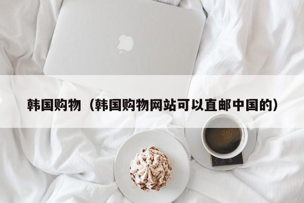 韩国购物（韩国购物网站可以直邮中国的）