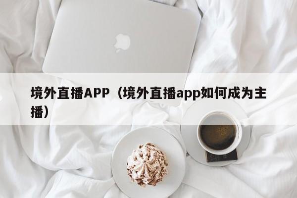 境外直播APP（境外直播app如何成为主播）